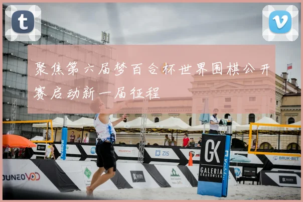 聚焦第六届梦百合杯世界围棋公开赛启动新一届征程