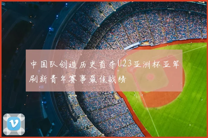 中国队创造历史首夺U23亚洲杯亚军刷新青年赛事最佳战绩
