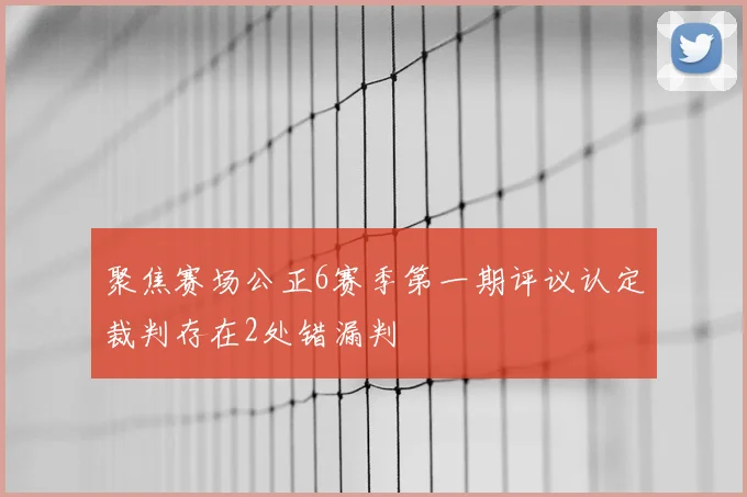 聚焦赛场公正6赛季第一期评议认定裁判存在2处错漏判
