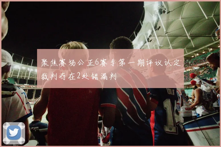 聚焦赛场公正6赛季第一期评议认定裁判存在2处错漏判