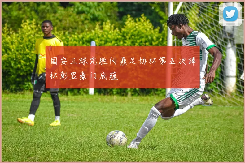 国安三球完胜问鼎足协杯第五次捧杯彰显豪门底蕴
