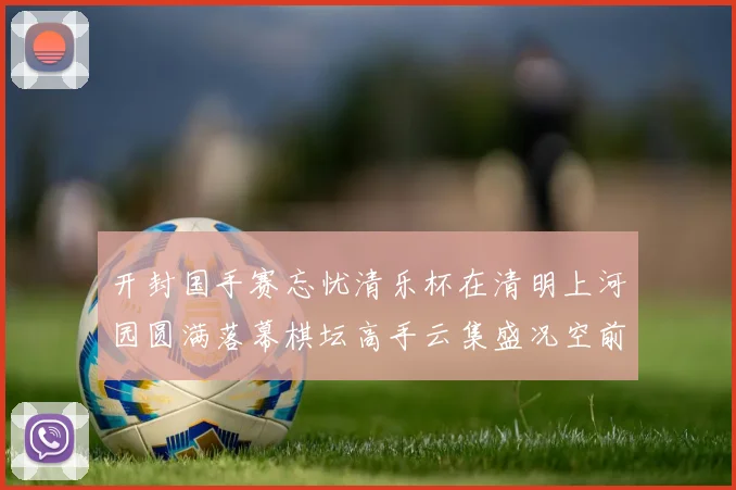 开封国手赛忘忧清乐杯在清明上河园圆满落幕棋坛高手云集盛况空前