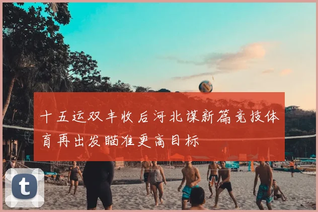 十五运双丰收后河北谋新篇竞技体育再出发瞄准更高目标