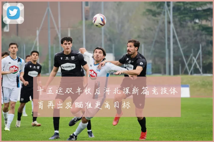 十五运双丰收后河北谋新篇竞技体育再出发瞄准更高目标