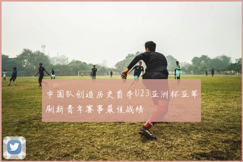 中国队创造历史首夺U23亚洲杯亚军刷新青年赛事最佳战绩