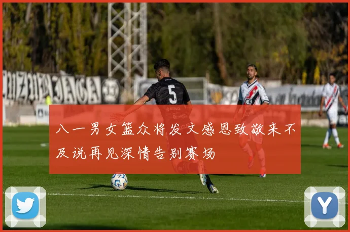 八一男女篮众将发文感恩致敬来不及说再见深情告别赛场