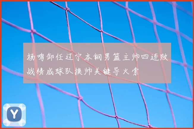 杨鸣卸任辽宁本钢男篮主帅四连败战绩成球队换帅关键导火索