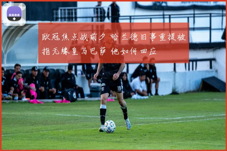 欧冠焦点战前夕 哈兰德旧事重提被指无缘皇马巴萨 他如何回应