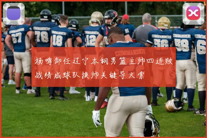 杨鸣卸任辽宁本钢男篮主帅四连败战绩成球队换帅关键导火索