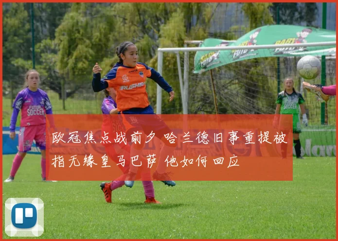 欧冠焦点战前夕 哈兰德旧事重提被指无缘皇马巴萨 他如何回应