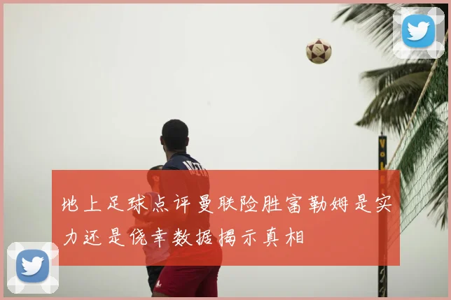 地上足球点评曼联险胜富勒姆是实力还是侥幸数据揭示真相