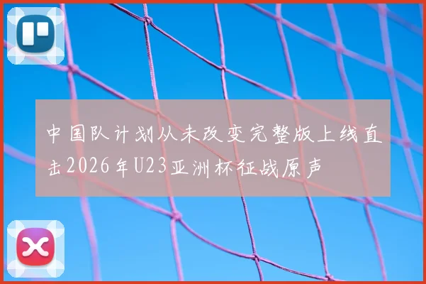 中国队计划从未改变完整版上线直击2026年U23亚洲杯征战原声