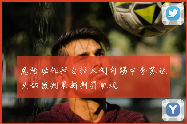 危险动作拜合拉木倒勾踢中李苏达头部裁判果断判罚犯规