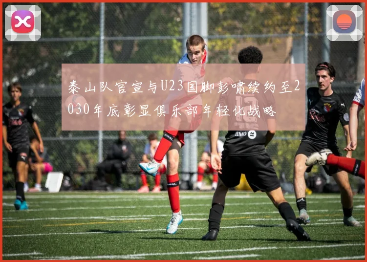 泰山队官宣与U23国脚彭啸续约至2030年底彰显俱乐部年轻化战略