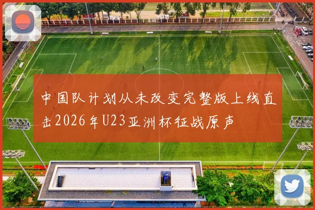 中国队计划从未改变完整版上线直击2026年U23亚洲杯征战原声