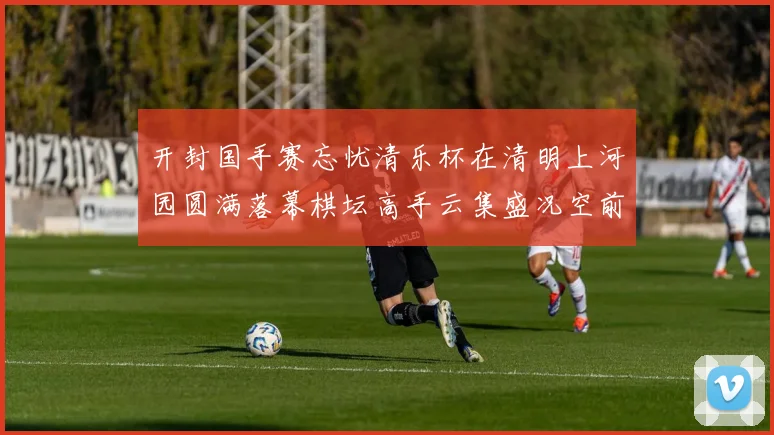 开封国手赛忘忧清乐杯在清明上河园圆满落幕棋坛高手云集盛况空前