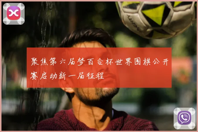 聚焦第六届梦百合杯世界围棋公开赛启动新一届征程